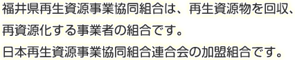 福井県再生資源事業協同組合は、再生資源物を回収、再資源化する事業者の組合です。日本再生資源事業協同組合連合会の加盟組合です。